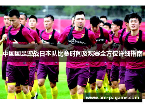 中国国足迎战日本队比赛时间及观赛全方位详细指南 中国国足迎战日本队比赛时间及观赛全方位详细指南