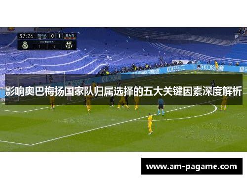 影响奥巴梅扬国家队归属选择的五大关键因素深度解析