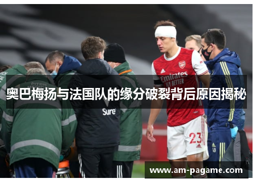 奥巴梅扬与法国队的缘分破裂背后原因揭秘