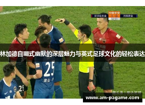 林加德自嘲式幽默的深层魅力与英式足球文化的轻松表达