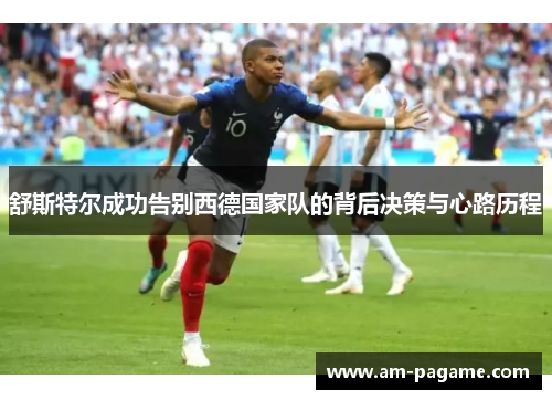 舒斯特尔成功告别西德国家队的背后决策与心路历程 舒斯特尔成功告别西德国家队的背后决策与心路历程