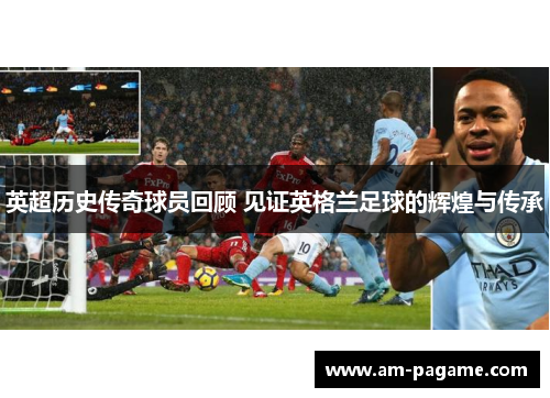 英超历史传奇球员回顾 见证英格兰足球的辉煌与传承 英超历史传奇球员回顾 见证英格兰足球的辉煌与传承