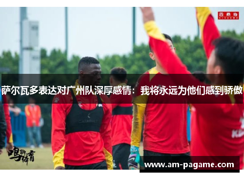 萨尔瓦多表达对广州队深厚感情：我将永远为他们感到骄傲