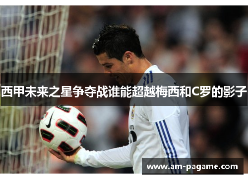 西甲未来之星争夺战谁能超越梅西和C罗的影子