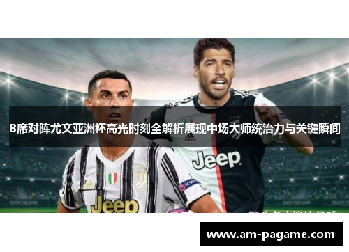 B席对阵尤文亚洲杯高光时刻全解析展现中场大师统治力与关键瞬间