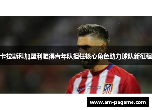 卡拉斯科加盟利雅得青年队担任核心角色助力球队新征程