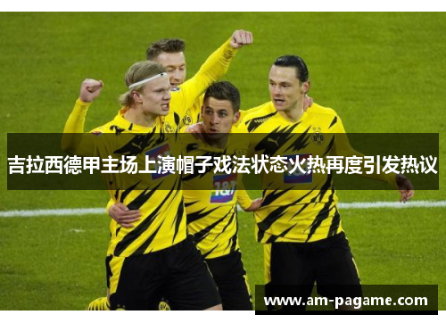 吉拉西德甲主场上演帽子戏法状态火热再度引发热议 吉拉西德甲主场上演帽子戏法状态火热再度引发热议