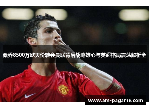 桑乔8500万欧天价转会曼联背后战略雄心与英超格局震荡解析全 桑乔8500万欧天价转会曼联背后战略雄心与英超格局震荡解析全
