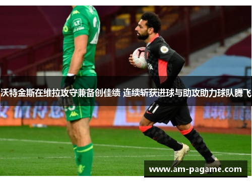 沃特金斯在维拉攻守兼备创佳绩 连续斩获进球与助攻助力球队腾飞 沃特金斯在维拉攻守兼备创佳绩 连续斩获进球与助攻助力球队腾飞