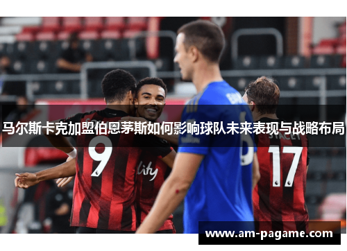 马尔斯卡克加盟伯恩茅斯如何影响球队未来表现与战略布局